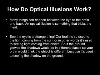 How Do Optical Illusions Work?   Many things can happen between the eye to the brain and back. An optical illusion is something that tricks the mind.  See the eye is a strange thing! Our brain is so used to the light coming from the sun, or in other words it's used to seeing light coming from above. So if the ground glowed the shadows would be in different places so your brain would think the object is different because it's used to seeing the shadow on the ground.   