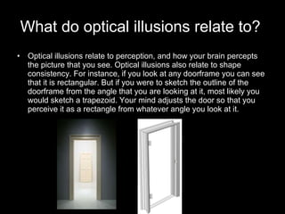 What do optical illusions relate to?   Optical illusions relate to perception, and how your brain percepts the picture that you see. Optical illusions also relate to shape consistency. For instance, if you look at any doorframe you can see that it is rectangular. But if you were to sketch the outline of the doorframe from the angle that you are looking at it, most likely you would sketch a trapezoid. Your mind adjusts the door so that you perceive it as a rectangle from whatever angle you look at it.  