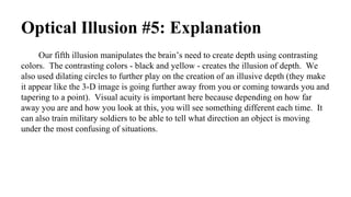 Optical Illusion #5: Explanation
Our fifth illusion manipulates the brain’s need to create depth using contrasting
colors. The contrasting colors - black and yellow - creates the illusion of depth. We
also used dilating circles to further play on the creation of an illusive depth (they make
it appear like the 3-D image is going further away from you or coming towards you and
tapering to a point). Visual acuity is important here because depending on how far
away you are and how you look at this, you will see something different each time. It
can also train military soldiers to be able to tell what direction an object is moving
under the most confusing of situations.
 