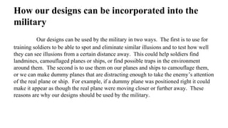 How our designs can be incorporated into the
military
Our designs can be used by the military in two ways. The first is to use for
training soldiers to be able to spot and eliminate similar illusions and to test how well
they can see illusions from a certain distance away. This could help soldiers find
landmines, camouflaged planes or ships, or find possible traps in the environment
around them. The second is to use them on our planes and ships to camouflage them,
or we can make dummy planes that are distracting enough to take the enemy’s attention
of the real plane or ship. For example, if a dummy plane was positioned right it could
make it appear as though the real plane were moving closer or further away. These
reasons are why our designs should be used by the military.
 