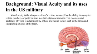Background: Visual Acuity and its uses
in the US military
Visual acuity is the sharpness of one’s vision, measured by the ability to recognize
letters, numbers, or patterns from a certain, standard distance. The clearness and
acuteness of vision is determined by optical and neural factors such as the retina and
interpretive abilities of the brain.
 