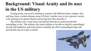 Background: Visual Acuity and its uses
in the US military
Testing acuity can involve looking at a poster with different letters, shapes, dots,
and lines from a certain distance away (20 feet). Another way to test a person’s acuity
is by looking at an optical illusion and seeing how they describe it.
The military uses visual acuity and optical illusions to create aircraft that
camouflage in sky. The military also trains soldiers to be able to identify camouflaged
aircraft and landmines and trains pilots to identify far-off or camouflaged ships and
aircraft that may be ready to attack.
 