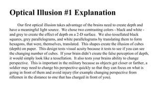 Our first optical illusion takes advantage of the brains need to create depth and
have a meaningful light source. We chose two contrasting colors - black and white -
and grey to create the effect of depth on a 2-D surface. We also tessellated black
squares, grey parallelograms, and white parallelograms by translating them to form
hexagons, that were, themselves, translated. This shapes create the illusion of cubes
(depth) on paper. This design tests visual acuity because it tests to see if you can see
the changing number of cubes. If your brain didn’t create the false perception of depth,
it would simply look like a tessellation. It also tests your brains ability to change
perspective. This is important in the military because as objects get closer or farther, a
soldier may need to change his perspective quickly so that they can focus on what is
going in front of them and avoid injury (for example changing perspective from
riflemen in the distance to one that has charged in front of you).
Optical Illusion #1 Explanation
 