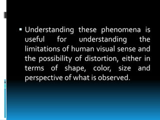 Understanding these phenomena is useful for understanding the limitations of human visual sense and the possibility of distortion, either in terms of shape, color, size and perspective of what is observed.
