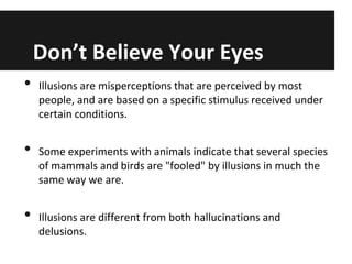 Don’t Believe Your Eyes
•

•
•

Illusions are misperceptions that are perceived by most
people, and are based on a specific stimulus received under
certain conditions.
Some experiments with animals indicate that several species
of mammals and birds are "fooled" by illusions in much the
same way we are.

Illusions are different from both hallucinations and
delusions.

 