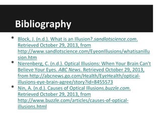 Bibliography
•
•
•

Block, J. (n.d.). What is an Illusion?.sandlotscience.com.
Retrieved October 29, 2013, from
http://www.sandlotscience.com/EyeonIllusions/whatisanillu
sion.htm
Nierenberg, C. (n.d.). Optical Illusions: When Your Brain Can't
Believe Your Eyes. ABC News. Retrieved October 29, 2013,
from http://abcnews.go.com/Health/EyeHealth/opticalillusions-eye-brain-agree/story?id=8455573
Nin, A. (n.d.). Causes of Optical Illusions.buzzle.com.
Retrieved October 29, 2013, from
http://www.buzzle.com/articles/causes-of-opticalillusions.html

 