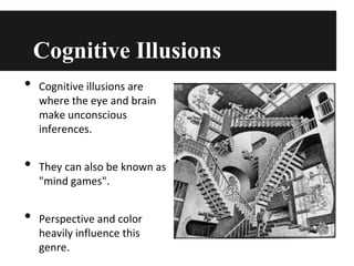 Cognitive Illusions
•

•
•

Cognitive illusions are
where the eye and brain
make unconscious
inferences.

They can also be known as
"mind games".
Perspective and color
heavily influence this
genre.

 