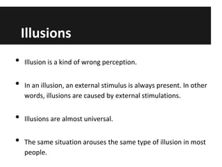 Illusions
•
•
•
•

Illusion is a kind of wrong perception.
In an illusion, an external stimulus is always present. In other
words, illusions are caused by external stimulations.
Illusions are almost universal.
The same situation arouses the same type of illusion in most
people.

 