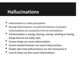 Hallucinations
•
•

•
•
•
•
•

Hallucination is a false perception.
During hallucinations, no external stimulus is present.
Hallucinations are caused by internal stimulations.
A hallucination is seeing, hearing, tasting, smelling or feeling
things that do not really exist.
Certain drugs can cause hallucinations.
Certain mental illnesses can cause hallucinations.
People who have hallucinations are not necessarily ill.
Lack of sleep can also cause hallucinations.

 
