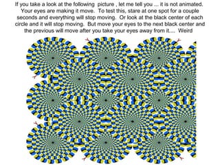 If you take a look at the following picture , let me tell you ... it is not animated. 
Your eyes are making it move. To test this, stare at one spot for a couple 
seconds and everything will stop moving. Or look at the black center of each 
circle and it will stop moving. But move your eyes to the next black center and 
the previous will move after you take your eyes away from it.... Weird 
 