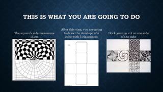 THIS IS WHAT YOU ARE GOING TO DO
The square’s side meassures
15 cm
After this step, you are going
to draw the develope of a
cube with 5 classmates
Stick your op art on one side
of the cube
 