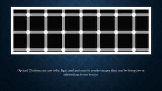 Optical Illusions can use color, light and patterns to create images that can be deceptive or
misleading to our brains.
 