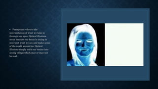 • Perception refers to the
interpretation of what we take in
through our eyes. Optical illusions
occur because our brain is trying to
interpret what we see and make sense
of the world around us. Optical
illusions simply trick our brains into
seeing things which may or may not
be real.
 