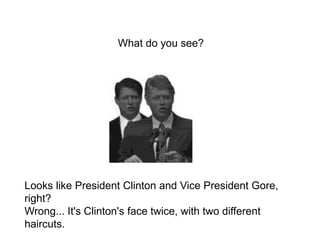 Looks like President Clinton and Vice President Gore,
right?
Wrong... It's Clinton's face twice, with two different
haircuts.
What do you see?
 