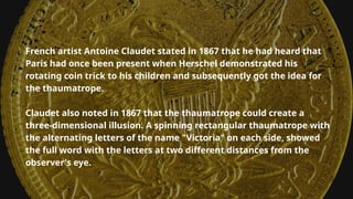 French artist Antoine Claudet stated in 1867 that he had heard that
Paris had once been present when Herschel demonstrated his
rotating coin trick to his children and subsequently got the idea for
the thaumatrope.
Claudet also noted in 1867 that the thaumatrope could create a
three-dimensional illusion. A spinning rectangular thaumatrope with
the alternating letters of the name "Victoria" on each side, showed
the full word with the letters at two different distances from the
observer's eye.
 