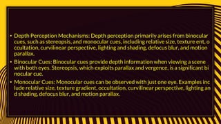 • Depth Perception Mechanisms: Depth perception primarily arises from binocular
cues, such as stereopsis, and monocular cues, including relative size, texture ent, o
ccultation, curvilinear perspective, lighting and shading, defocus blur, and motion
parallax.
• Binocular Cues: Binocular cues provide depth information when viewing a scene
with both eyes. Stereopsis, which exploits parallax and vergence, is a significant bi
nocular cue.
• Monocular Cues: Monocular cues can be observed with just one eye. Examples inc
lude relative size, texture gradient, occultation, curvilinear perspective, lighting an
d shading, defocus blur, and motion parallax.
 