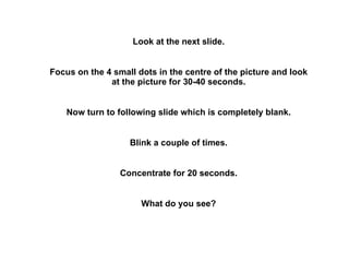 Look at the next slide. Focus on the 4 small dots in the centre of the picture and look at the picture for 30-40 seconds. Now turn to following slide which is completely blank. Blink a couple of times. Concentrate for 20 seconds. What do you see? 