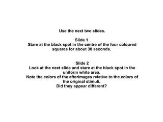 Use the next two slides. Slide 1  Stare at the black spot in the centre of the four coloured squares for about 30 seconds.  Slide 2 Look at the next slide and stare at the black spot in the uniform white area.  Note the colors of the afterimages relative to the colors of the original stimuli.  Did they appear different?  