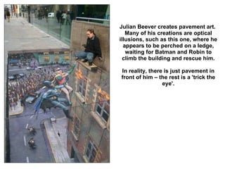 Julian Beever creates pavement art.  Many of his creations are optical illusions, such as this one, where he appears to be perched on a ledge, waiting for Batman and Robin to climb the building and rescue him. In reality, there is just pavement in front of him – the rest is a 'trick the eye'. 