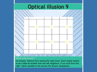 Optical illusion 9 
What is the illusion? 
he shapes distract from seeing the right sizes. Each shape seems 
to be a little bit smaller than the left neighbour. If you look from the 
right rather parallel to the picture the illusion disappears. 
 