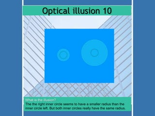 Optical illusion 10 
What is the illusion? 
The the right inner circle seems to have a smaller radius than the 
inner circle left. But both inner circles really have the same radius. 
 