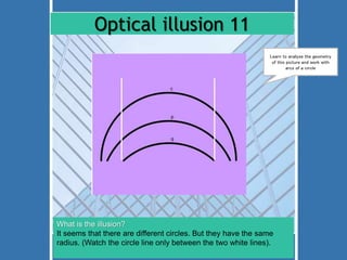 Optical illusion 11 
Learn to analyse the geometry 
of this picture and work with 
What is the illusion? 
It seems that there are different circles. But they have the same 
radius. (Watch the circle line only between the two white lines). 
arcs of a circle 
 
