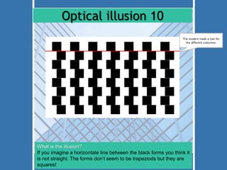 Optical illusion 10 
The student made a tool for 
the different coloumns. 
What is the illusion? 
If you imagine a horizontale line between the black forms you think it 
is not straight. The forms don‘t seem to be trapeziods but they are 
squares! 
 