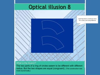 Optical illusion 8 
Learning how to construct arcs 
of a circle, and using dilations 
What is the illusion? 
The two parts of a ring of circles sseem to be different with different 
radius. But the two shapes are equal (congruent). (This construction was 
made dynamically.) 
 