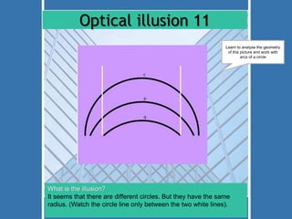 Optical illusion 11 
Learn to analyse the geometry 
of this picture and work with 
What is the illusion? 
It seems that there are different circles. But they have the same 
radius. (Watch the circle line only between the two white lines). 
arcs of a circle 
 