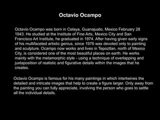 Octavio Ocampo

Octavio Ocampo was born in Celaya, Guanajuato, Mexico February 28
1943. He studied at the Institute of Fine Arts, Mexico City and San
Francisco Art Institute, he graduated in 1974. After having given early signs
of his multifaceted artistic genius, since 1976 was devoted only to painting
and sculpture. Ocampo now works and lives in Tepoztlan, north of Mexico
City, is considered one of the most beautiful places on earth. He works
mainly with the metamorphic style - using a technique of overlapping and
juxtaposition of realistic and figurative details within the images that he
creates.

Octavio Ocampo is famous for his many paintings in which intertwines the
detailed and intricate images that help to create a figure larger. Only away from
the painting you can fully appreciate, involving the person who goes to settle
all the individual details.
 