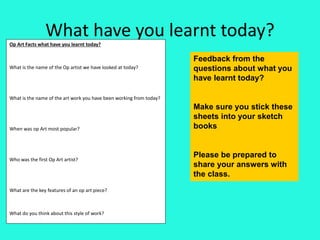 What have you learnt today?
Op Art Facts what have you learnt today?
What is the name of the Op artist we have looked at today?
What is the name of the art work you have been working from today?
When was op Art most popular?
Who was the first Op Art artist?
What are the key features of an op art piece?
What do you think about this style of work?
Feedback from the
questions about what you
have learnt today?
Make sure you stick these
sheets into your sketch
books
Please be prepared to
share your answers with
the class.
 