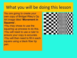 What you will be doing this lesson
You are going to create your
own copy of Bridget Riley’s Op
Art image titled ‘Movement in
Squares’.
•You may chose to use the
squaring up process to do this.
•You will need to use a ruler to
ensure your copy is accurate.
•You will then need to fill in each
square using a black fiber tip
pen.
 