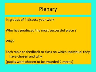 Plenary
In groups of 4 discuss your work
Who has produced the most successful piece ?
Why?
Each table to feedback to class on which individual they
have chosen and why.
(pupils work chosen to be awarded 2 merits)
 