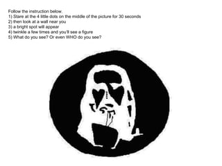 Follow the instruction below. 
1) Stare at the 4 little dots on the middle of the picture for 30 seconds 
2) then look at a wall near you 
3) a bright spot will appear 
4) twinkle a few times and you‘ll see a figure 
5) What do you see? Or even WHO do you see? 
