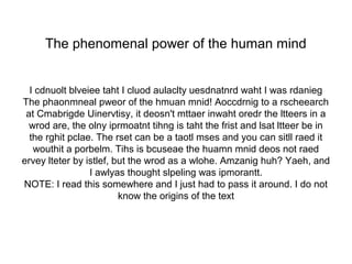 The phenomenal power of the human mind 
I cdnuolt blveiee taht I cluod aulaclty uesdnatnrd waht I was rdanieg 
The phaonmneal pweor of the hmuan mnid! Aoccdrnig to a rscheearch 
at Cmabrigde Uinervtisy, it deosn't mttaer inwaht oredr the ltteers in a 
wrod are, the olny iprmoatnt tihng is taht the frist and lsat ltteer be in 
the rghit pclae. The rset can be a taotl mses and you can sitll raed it 
wouthit a porbelm. Tihs is bcuseae the huamn mnid deos not raed 
ervey lteter by istlef, but the wrod as a wlohe. Amzanig huh? Yaeh, and 
I awlyas thought slpeling was ipmorantt. 
NOTE: I read this somewhere and I just had to pass it around. I do not 
know the origins of the text 
 