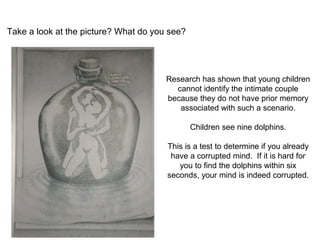 Take a look at the picture? What do you see? 
Research has shown that young children 
cannot identify the intimate couple 
because they do not have prior memory 
associated with such a scenario. 
Children see nine dolphins. 
This is a test to determine if you already 
have a corrupted mind. If it is hard for 
you to find the dolphins within six 
seconds, your mind is indeed corrupted. 
 