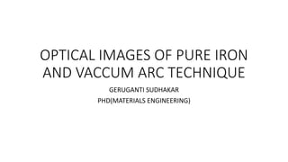 OPTICAL IMAGES OF PURE IRON
AND VACCUM ARC TECHNIQUE
GERUGANTI SUDHAKAR
PHD(MATERIALS ENGINEERING)
 