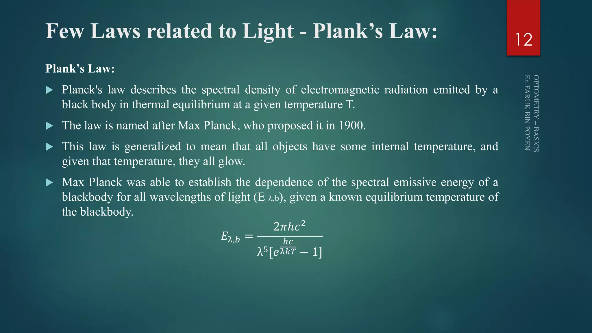 Few Laws related to Light - Plank’s Law:
Plank’s Law:
 Planck's law describes the spectral density of electromagnetic radiation emitted by a
black body in thermal equilibrium at a given temperature T.
 The law is named after Max Planck, who proposed it in 1900.
 This law is generalized to mean that all objects have some internal temperature, and
given that temperature, they all glow.
 Max Planck was able to establish the dependence of the spectral emissive energy of a
blackbody for all wavelengths of light (E λ,b), given a known equilibrium temperature of
the blackbody.
𝐸λ,𝑏 =
2𝜋ℎ𝑐2
λ5[𝑒
ℎ𝑐
λ𝑘𝑇 − 1]
12
 
