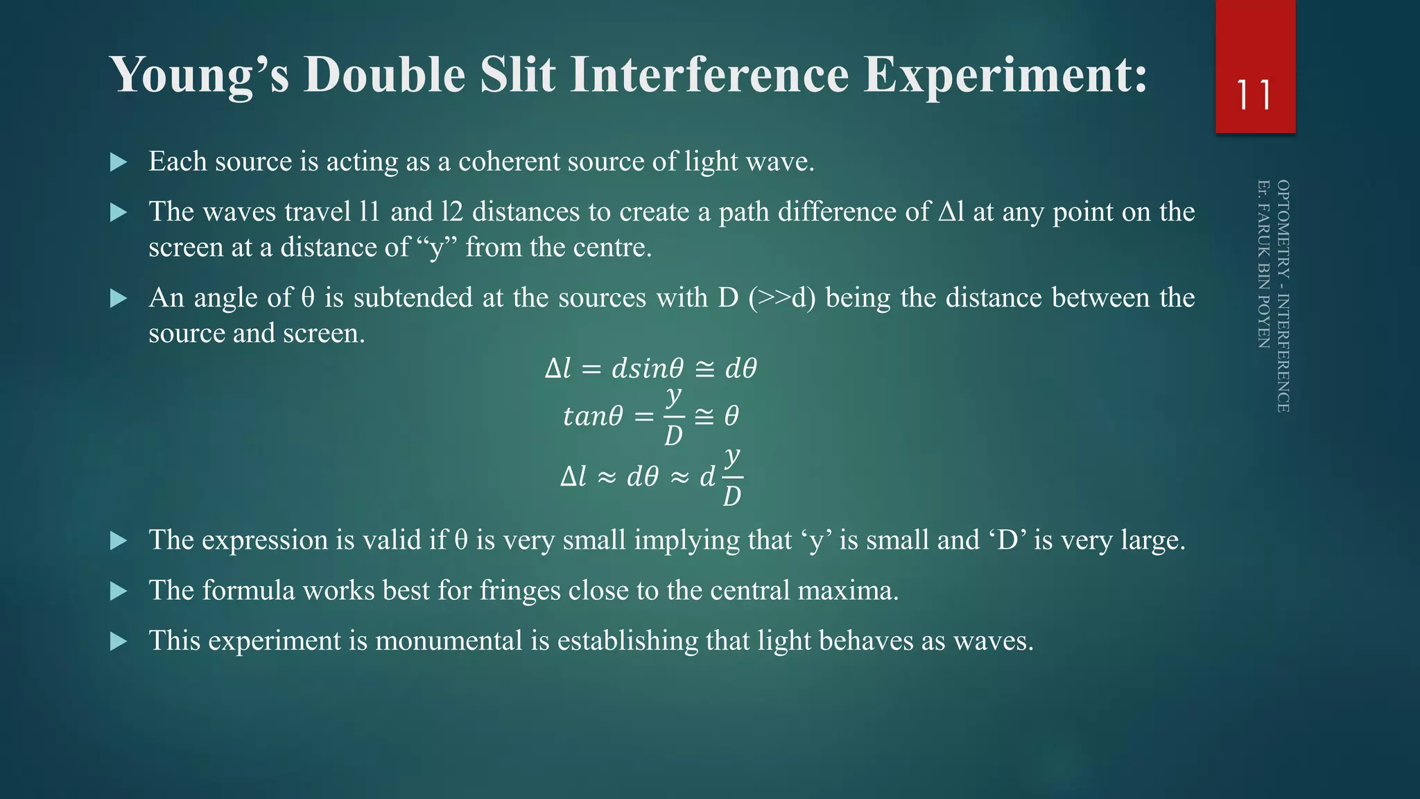 Young’s Double Slit Interference Experiment:
 Each source is acting as a coherent source of light wave.
 The waves travel l1 and l2 distances to create a path difference of Δl at any point on the
screen at a distance of “y” from the centre.
 An angle of θ is subtended at the sources with D (>>d) being the distance between the
source and screen.
∆𝑙 = 𝑑𝑠𝑖𝑛𝜃 ≅ 𝑑𝜃
𝑡𝑎𝑛𝜃 =
𝑦
𝐷
≅ 𝜃
∆𝑙 ≈ 𝑑𝜃 ≈ 𝑑
𝑦
𝐷
 The expression is valid if θ is very small implying that ‘y’ is small and ‘D’ is very large.
 The formula works best for fringes close to the central maxima.
 This experiment is monumental is establishing that light behaves as waves.
11
 