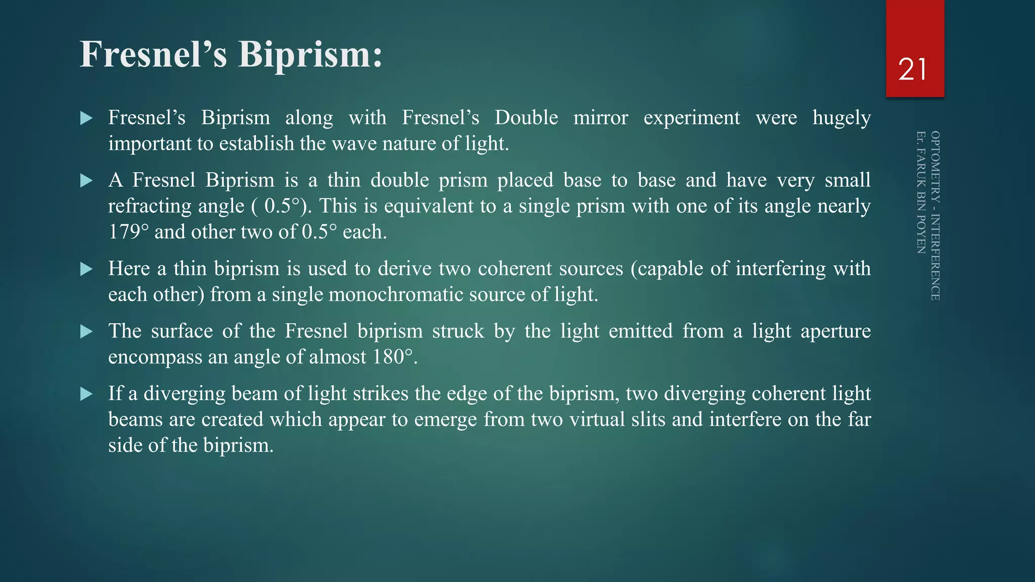 Fresnel’s Biprism:
 Fresnel’s Biprism along with Fresnel’s Double mirror experiment were hugely
important to establish the wave nature of light.
 A Fresnel Biprism is a thin double prism placed base to base and have very small
refracting angle ( 0.5°). This is equivalent to a single prism with one of its angle nearly
179° and other two of 0.5° each.
 Here a thin biprism is used to derive two coherent sources (capable of interfering with
each other) from a single monochromatic source of light.
 The surface of the Fresnel biprism struck by the light emitted from a light aperture
encompass an angle of almost 180°.
 If a diverging beam of light strikes the edge of the biprism, two diverging coherent light
beams are created which appear to emerge from two virtual slits and interfere on the far
side of the biprism.
21
 