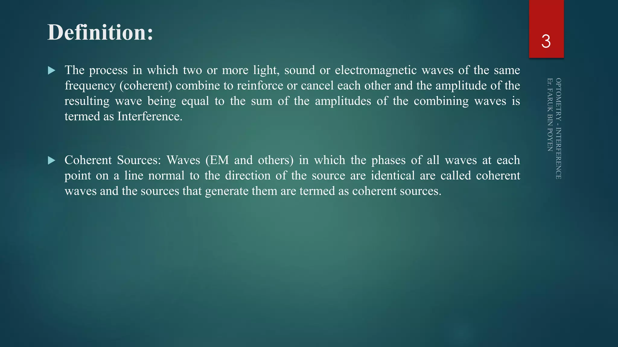 Definition:
 The process in which two or more light, sound or electromagnetic waves of the same
frequency (coherent) combine to reinforce or cancel each other and the amplitude of the
resulting wave being equal to the sum of the amplitudes of the combining waves is
termed as Interference.
 Coherent Sources: Waves (EM and others) in which the phases of all waves at each
point on a line normal to the direction of the source are identical are called coherent
waves and the sources that generate them are termed as coherent sources.
3
 
