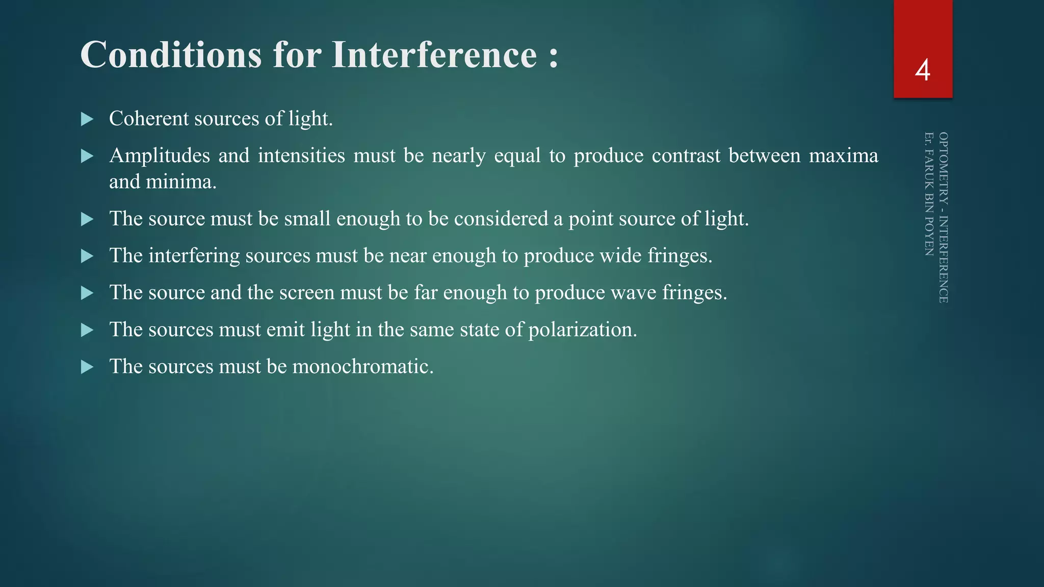 Conditions for Interference :
 Coherent sources of light.
 Amplitudes and intensities must be nearly equal to produce contrast between maxima
and minima.
 The source must be small enough to be considered a point source of light.
 The interfering sources must be near enough to produce wide fringes.
 The source and the screen must be far enough to produce wave fringes.
 The sources must emit light in the same state of polarization.
 The sources must be monochromatic.
4
 