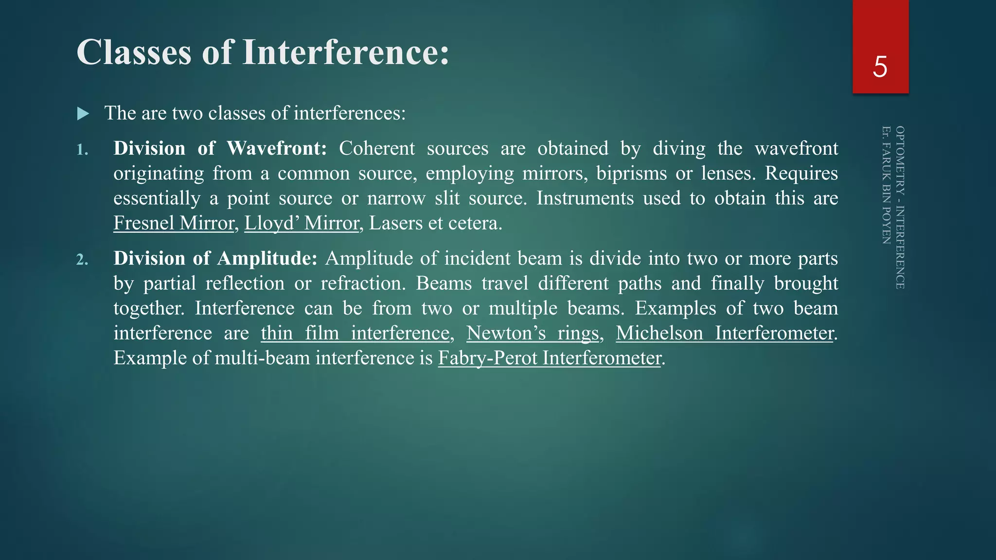 Classes of Interference:
 The are two classes of interferences:
1. Division of Wavefront: Coherent sources are obtained by diving the wavefront
originating from a common source, employing mirrors, biprisms or lenses. Requires
essentially a point source or narrow slit source. Instruments used to obtain this are
Fresnel Mirror, Lloyd’ Mirror, Lasers et cetera.
2. Division of Amplitude: Amplitude of incident beam is divide into two or more parts
by partial reflection or refraction. Beams travel different paths and finally brought
together. Interference can be from two or multiple beams. Examples of two beam
interference are thin film interference, Newton’s rings, Michelson Interferometer.
Example of multi-beam interference is Fabry-Perot Interferometer.
5
 