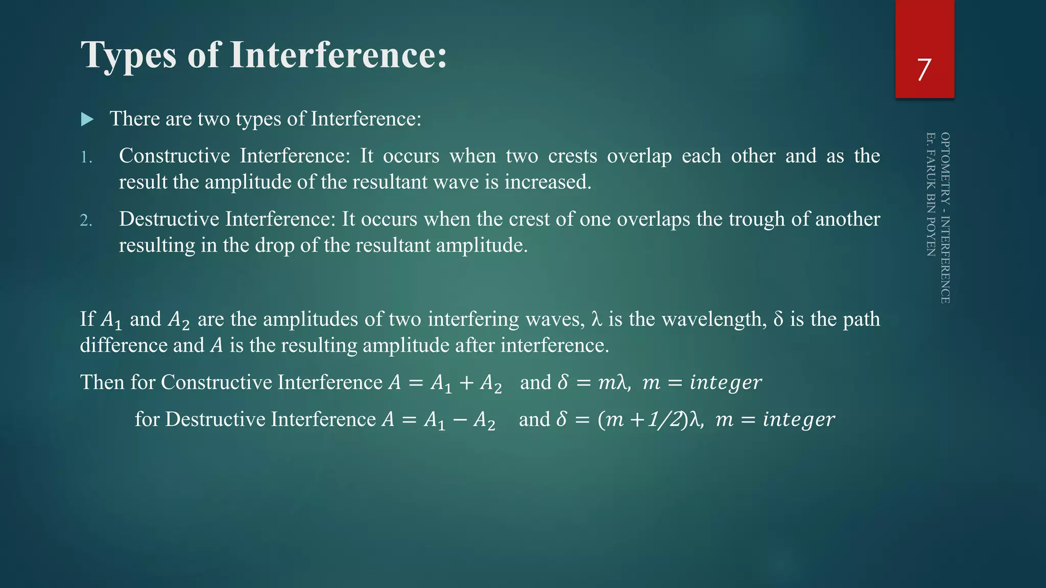 Types of Interference:
 There are two types of Interference:
1. Constructive Interference: It occurs when two crests overlap each other and as the
result the amplitude of the resultant wave is increased.
2. Destructive Interference: It occurs when the crest of one overlaps the trough of another
resulting in the drop of the resultant amplitude.
If 𝐴1 and 𝐴2 are the amplitudes of two interfering waves, λ is the wavelength, δ is the path
difference and 𝐴 is the resulting amplitude after interference.
Then for Constructive Interference 𝐴 = 𝐴1 + 𝐴2 and 𝛿 = 𝑚λ, 𝑚 = 𝑖𝑛𝑡𝑒𝑔𝑒𝑟
for Destructive Interference 𝐴 = 𝐴1 − 𝐴2 and 𝛿 = (𝑚 +1/2)λ, 𝑚 = 𝑖𝑛𝑡𝑒𝑔𝑒𝑟
7
 