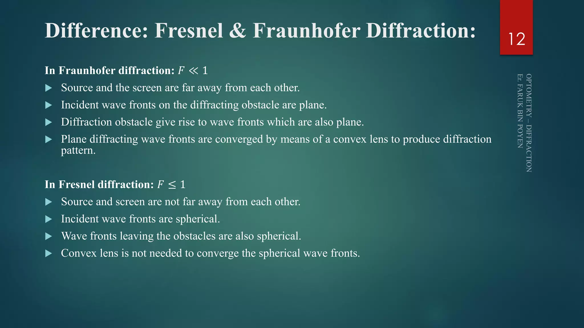 Difference: Fresnel & Fraunhofer Diffraction:
In Fraunhofer diffraction: 𝐹 ≪ 1
 Source and the screen are far away from each other.
 Incident wave fronts on the diffracting obstacle are plane.
 Diffraction obstacle give rise to wave fronts which are also plane.
 Plane diffracting wave fronts are converged by means of a convex lens to produce diffraction
pattern.
In Fresnel diffraction: 𝐹 ≤ 1
 Source and screen are not far away from each other.
 Incident wave fronts are spherical.
 Wave fronts leaving the obstacles are also spherical.
 Convex lens is not needed to converge the spherical wave fronts.
12
 