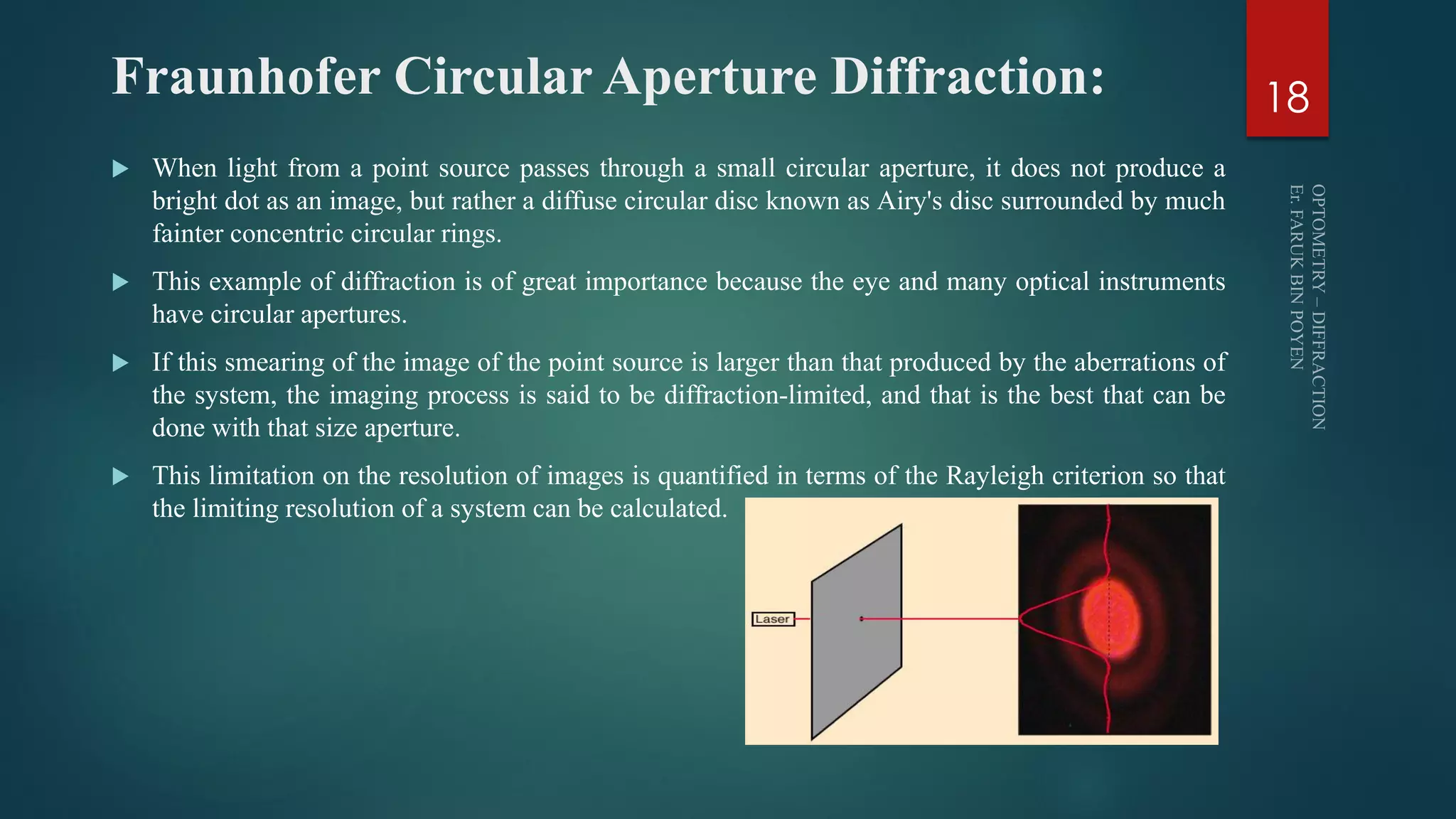 Fraunhofer Circular Aperture Diffraction:
 When light from a point source passes through a small circular aperture, it does not produce a
bright dot as an image, but rather a diffuse circular disc known as Airy's disc surrounded by much
fainter concentric circular rings.
 This example of diffraction is of great importance because the eye and many optical instruments
have circular apertures.
 If this smearing of the image of the point source is larger than that produced by the aberrations of
the system, the imaging process is said to be diffraction-limited, and that is the best that can be
done with that size aperture.
 This limitation on the resolution of images is quantified in terms of the Rayleigh criterion so that
the limiting resolution of a system can be calculated.
18
 