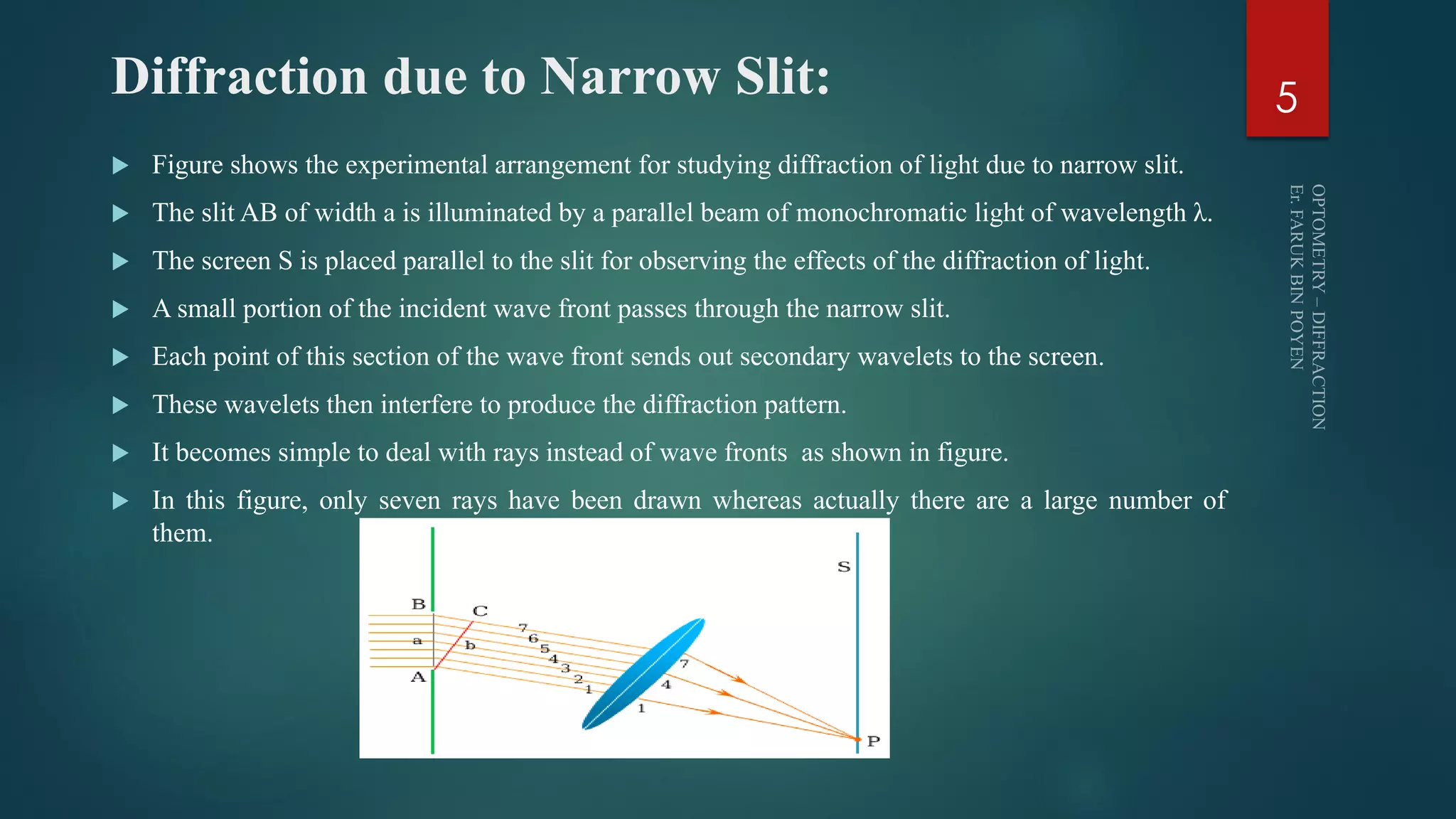 Diffraction due to Narrow Slit:
 Figure shows the experimental arrangement for studying diffraction of light due to narrow slit.
 The slit AB of width a is illuminated by a parallel beam of monochromatic light of wavelength λ.
 The screen S is placed parallel to the slit for observing the effects of the diffraction of light.
 A small portion of the incident wave front passes through the narrow slit.
 Each point of this section of the wave front sends out secondary wavelets to the screen.
 These wavelets then interfere to produce the diffraction pattern.
 It becomes simple to deal with rays instead of wave fronts as shown in figure.
 In this figure, only seven rays have been drawn whereas actually there are a large number of
them.
5
 