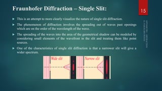 Fraunhofer Diffraction – Single Slit:
 This is an attempt to more clearly visualize the nature of single slit diffraction.
 The phenomenon of diffraction involves the spreading out of waves past openings
which are on the order of the wavelength of the wave.
 The spreading of the waves into the area of the geometrical shadow can be modeled by
considering small elements of the wavefront in the slit and treating them like point
sources.
 One of the characteristics of single slit diffraction is that a narrower slit will give a
wider spectrum.
15
 