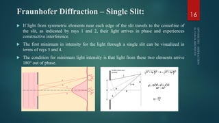 Fraunhofer Diffraction – Single Slit:
 If light from symmetric elements near each edge of the slit travels to the centerline of
the slit, as indicated by rays 1 and 2, their light arrives in phase and experiences
constructive interference.
 The first minimum in intensity for the light through a single slit can be visualized in
terms of rays 3 and 4.
 The condition for minimum light intensity is that light from these two elements arrive
180° out of phase.
16
 