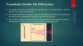 Fraunhofer Double Slit Diffraction:
 The pattern formed by the interference and diffraction of coherent light is distinctly
different for a single and double slit.
 The single slit intensity envelope is shown by the dashed line and that of the double slit
for a particular wavelength and slit width is shown by the solid line.
 The number of bright maxima within the central maximum of the single-slit pattern is
influenced by the width of the slit and the separation of the double slits.
17
 